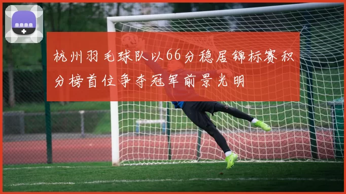 杭州羽毛球队以66分稳居锦标赛积分榜首位争夺冠军前景光明