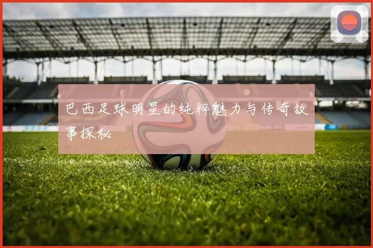 巴西足球明星的纯粹魅力与传奇故事探秘