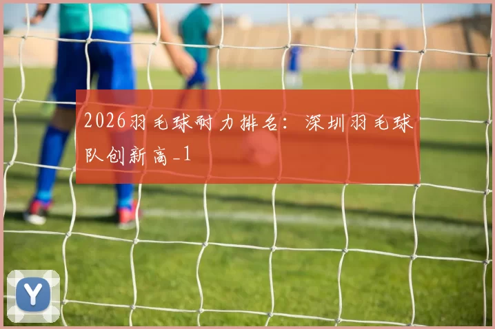 2026羽毛球耐力排名：深圳羽毛球队创新高_1