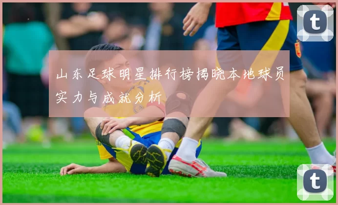 山东足球明星排行榜揭晓本地球员实力与成就分析