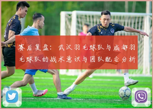 赛后复盘：武汉羽毛球队与成都羽毛球队的战术意识与团队配合分析