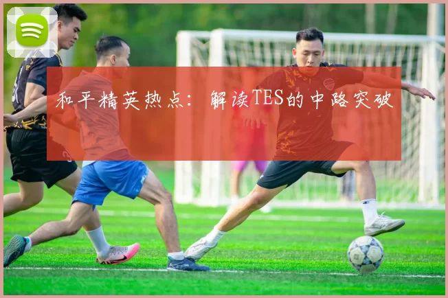和平精英热点：解读TES的中路突破