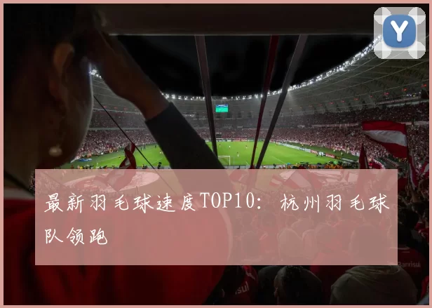 最新羽毛球速度TOP10：杭州羽毛球队领跑