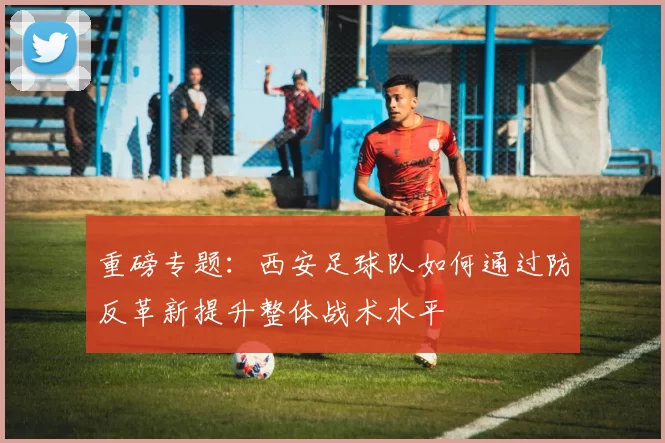重磅专题：西安足球队如何通过防反革新提升整体战术水平