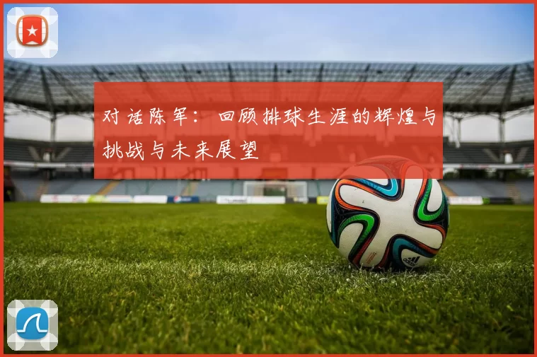 对话陈军：回顾排球生涯的辉煌与挑战与未来展望